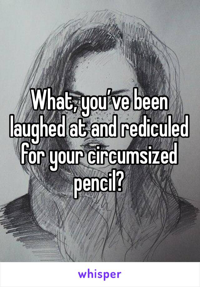 What, you’ve been laughed at and rediculed for your circumsized pencil?