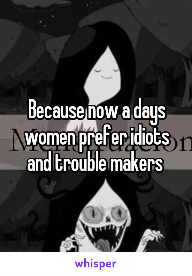 Because now a days women prefer idiots and trouble makers 