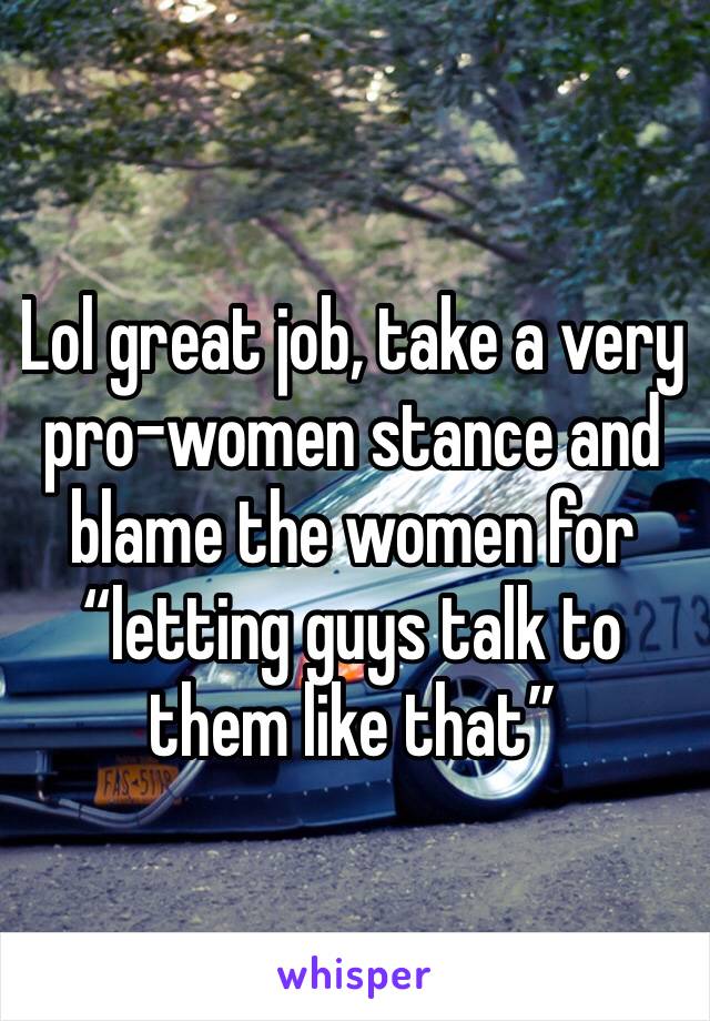 Lol great job, take a very pro-women stance and blame the women for “letting guys talk to them like that”