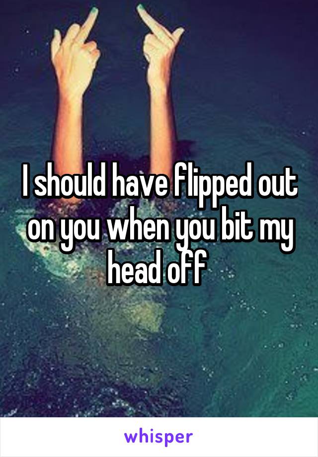 I should have flipped out on you when you bit my head off 