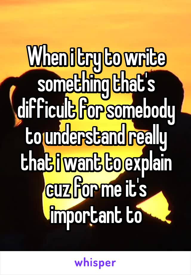 When i try to write something that's difficult for somebody to understand really that i want to explain cuz for me it's important to