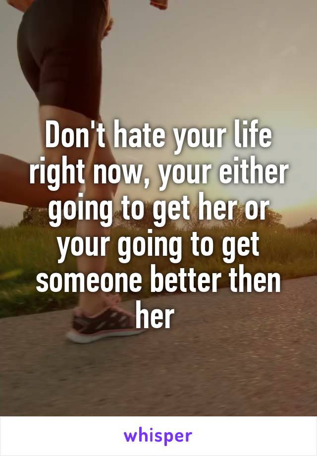 Don't hate your life right now, your either going to get her or your going to get someone better then her 