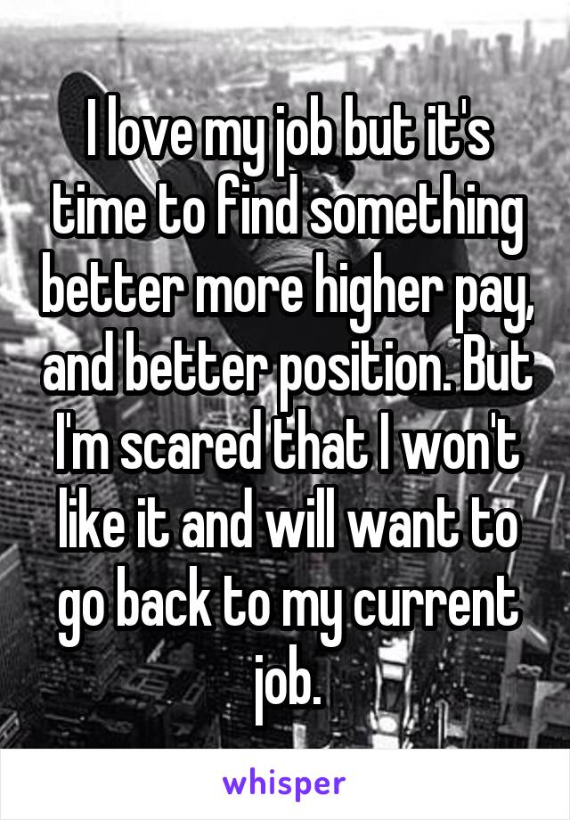 I love my job but it's time to find something better more higher pay, and better position. But I'm scared that I won't like it and will want to go back to my current job.