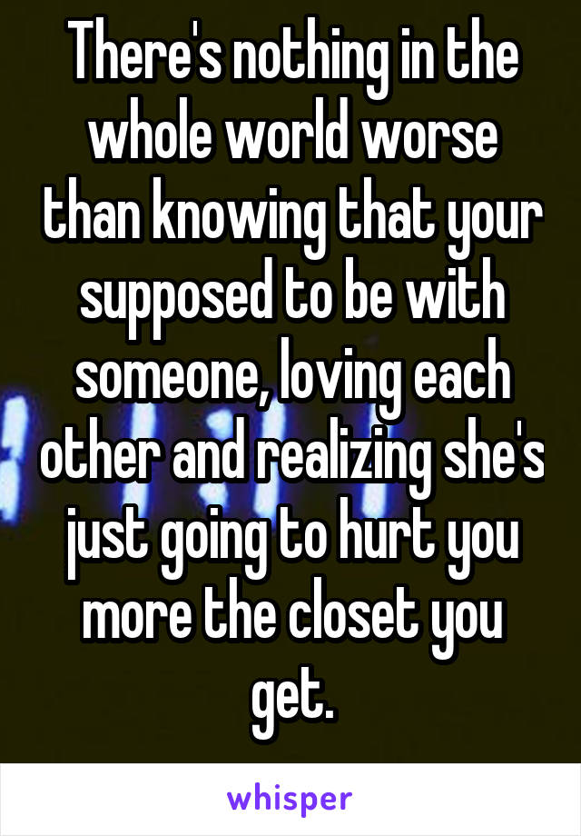 There's nothing in the whole world worse than knowing that your supposed to be with someone, loving each other and realizing she's just going to hurt you more the closet you get.
