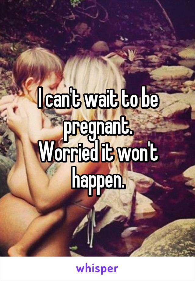 I can't wait to be pregnant.
Worried it won't happen.