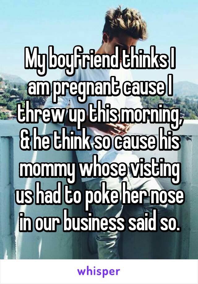 My boyfriend thinks I am pregnant cause I threw up this morning, & he think so cause his mommy whose visting us had to poke her nose in our business said so.