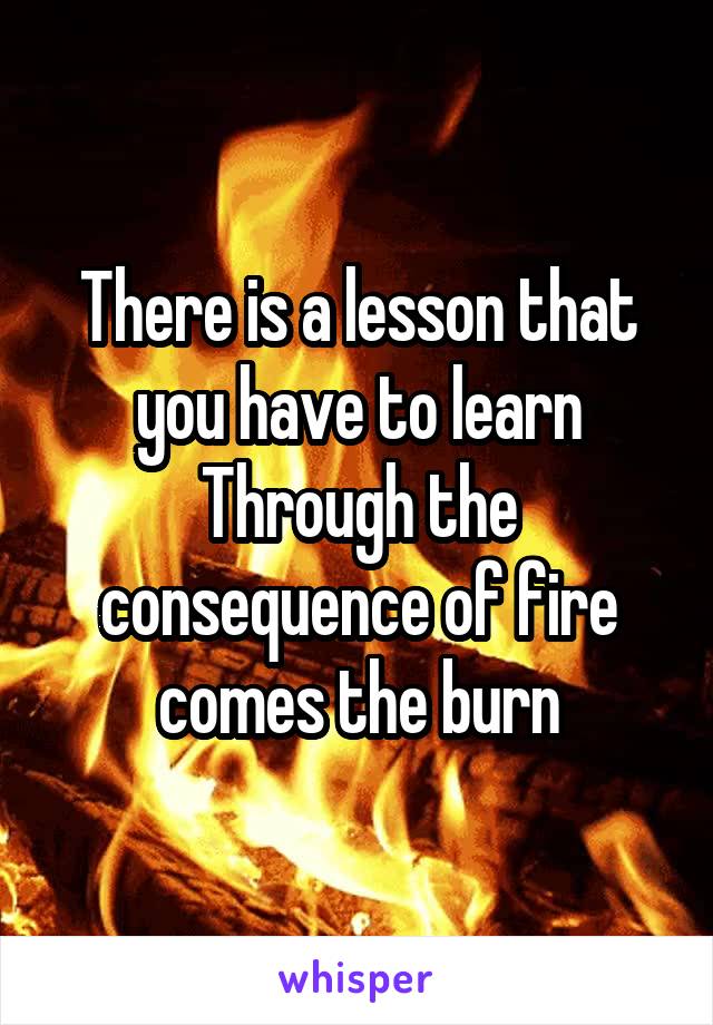 There is a lesson that you have to learn
Through the consequence of fire comes the burn