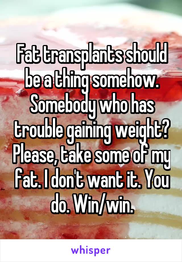 Fat transplants should be a thing somehow. Somebody who has trouble gaining weight? Please, take some of my fat. I don't want it. You do. Win/win.