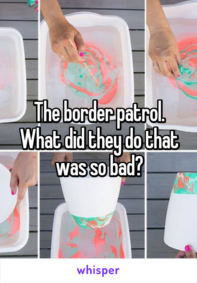 The border patrol. What did they do that was so bad?