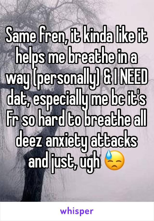 Same fren, it kinda like it helps me breathe in a way (personally) & I NEED dat, especially me bc it's Fr so hard to breathe all deez anxiety attacks and just, ugh 😓