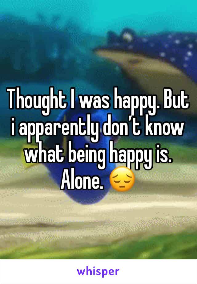 Thought I was happy. But i apparently don’t know what being happy is. Alone. 😔