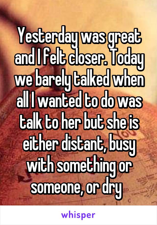 Yesterday was great and I felt closer. Today we barely talked when all I wanted to do was talk to her but she is either distant, busy with something or someone, or dry  