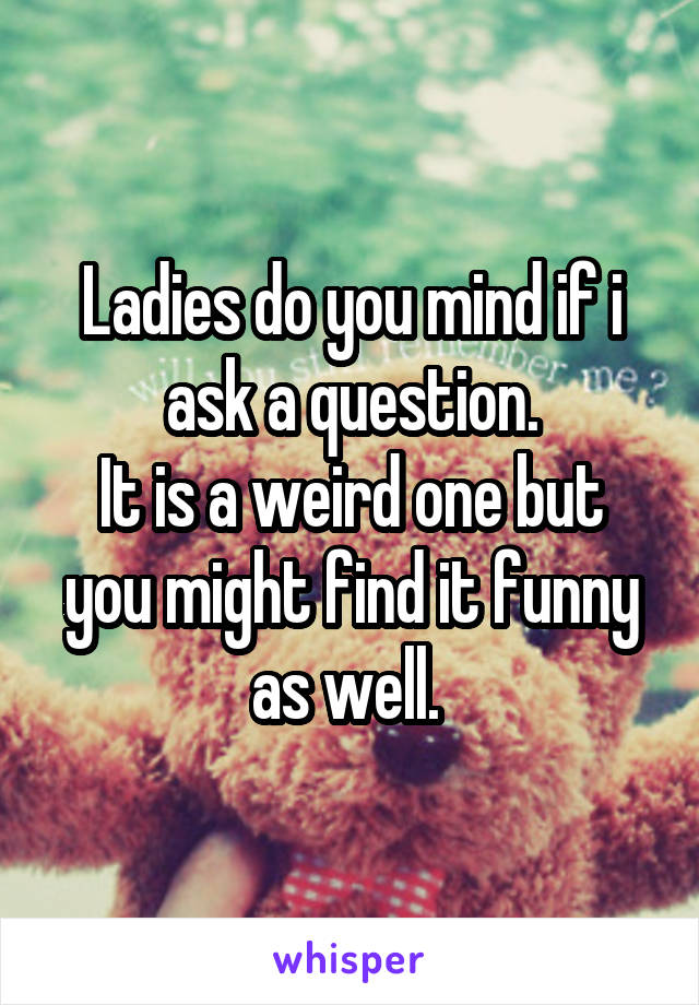 Ladies do you mind if i ask a question.
It is a weird one but you might find it funny as well. 