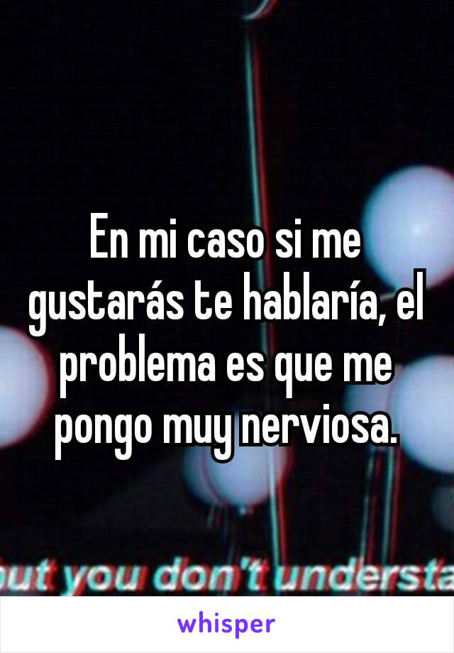 En mi caso si me gustarás te hablaría, el problema es que me pongo muy nerviosa.