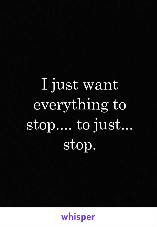 I just want everything to stop.... to just... stop.