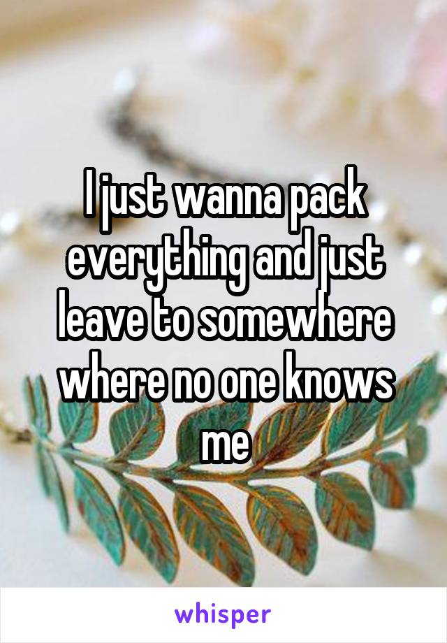 I just wanna pack everything and just leave to somewhere where no one knows me