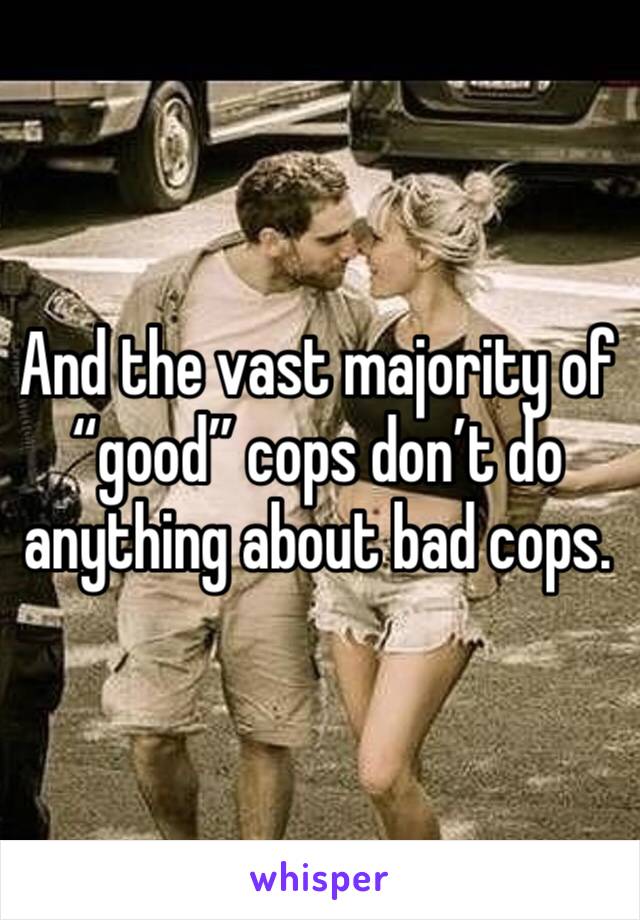 And the vast majority of “good” cops don’t do anything about bad cops. 