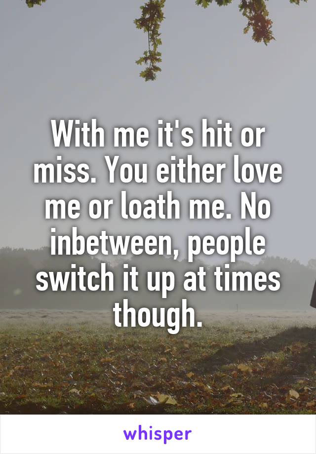 With me it's hit or miss. You either love me or loath me. No inbetween, people switch it up at times though.