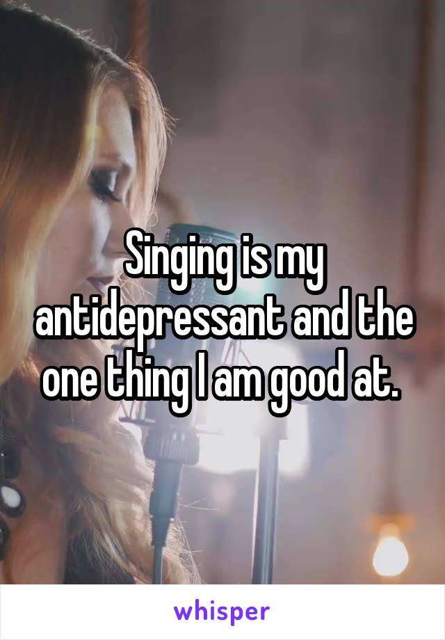 Singing is my antidepressant and the one thing I am good at. 