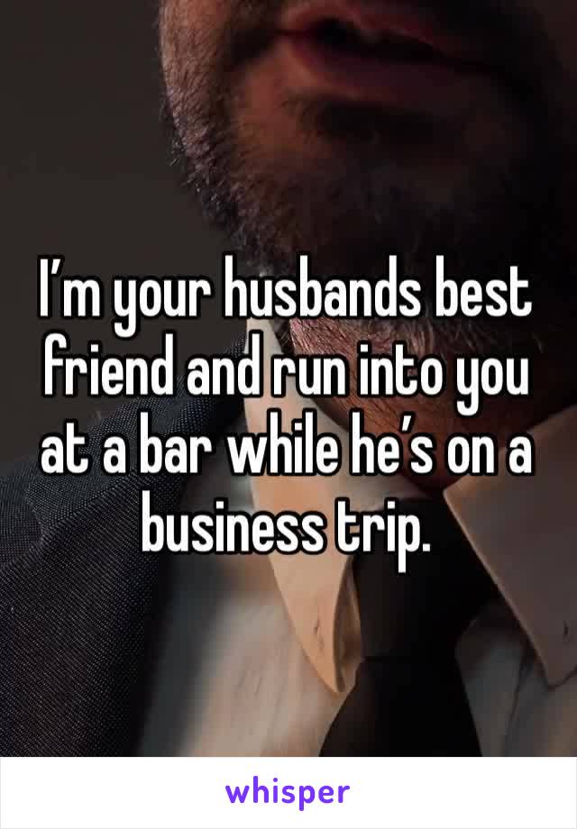 I’m your husbands best friend and run into you at a bar while he’s on a business trip.