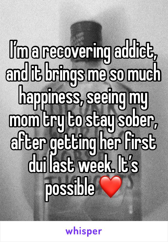 I’m a recovering addict, and it brings me so much happiness, seeing my mom try to stay sober, after getting her first dui last week. It’s possible ❤️