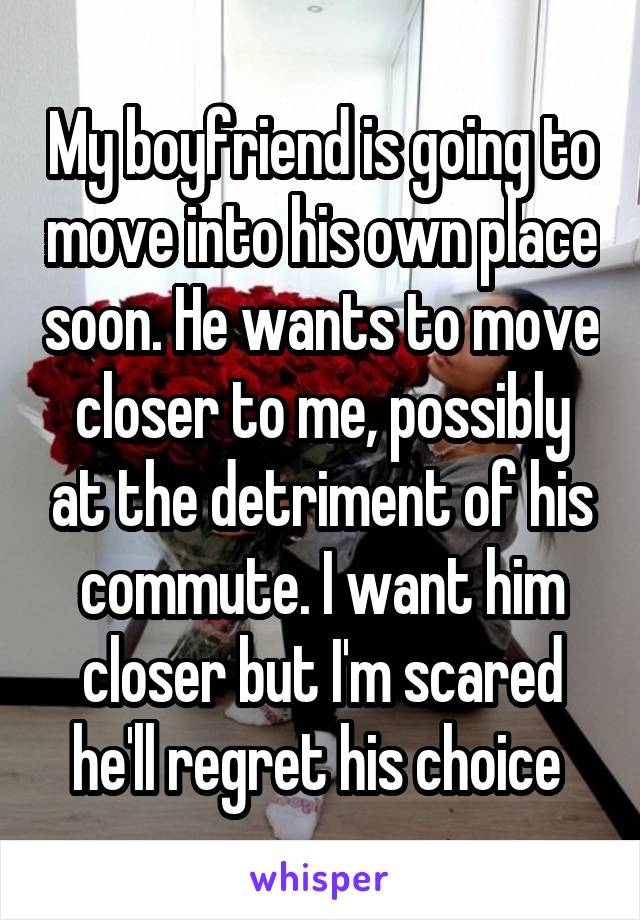 My boyfriend is going to move into his own place soon. He wants to move closer to me, possibly at the detriment of his commute. I want him closer but I'm scared he'll regret his choice 