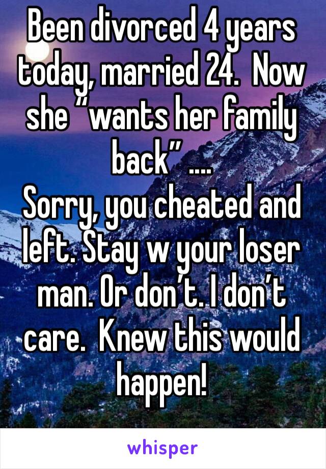 Been divorced 4 years today, married 24.  Now she “wants her family back” ....
Sorry, you cheated and left. Stay w your loser man. Or don’t. I don’t care.  Knew this would happen! 