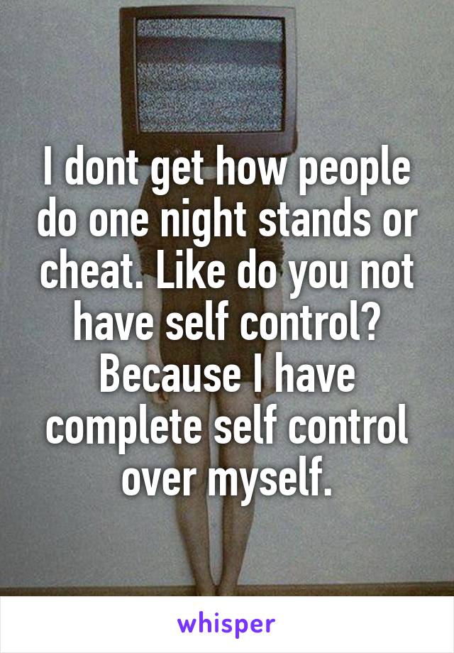 I dont get how people do one night stands or cheat. Like do you not have self control? Because I have complete self control over myself.