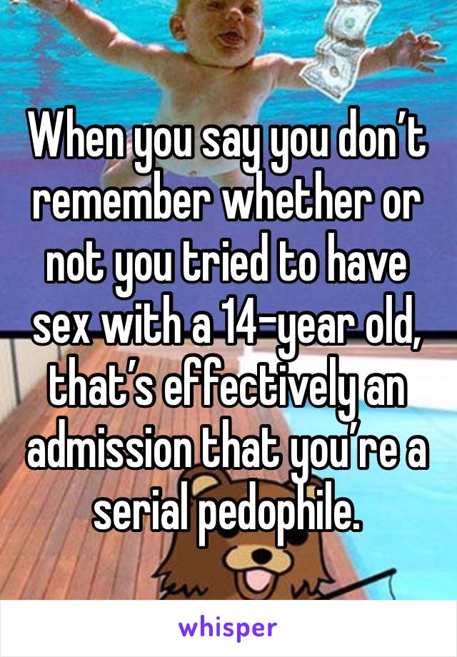 When you say you don’t remember whether or not you tried to have sex with a 14-year old, that’s effectively an admission that you’re a serial pedophile. 
