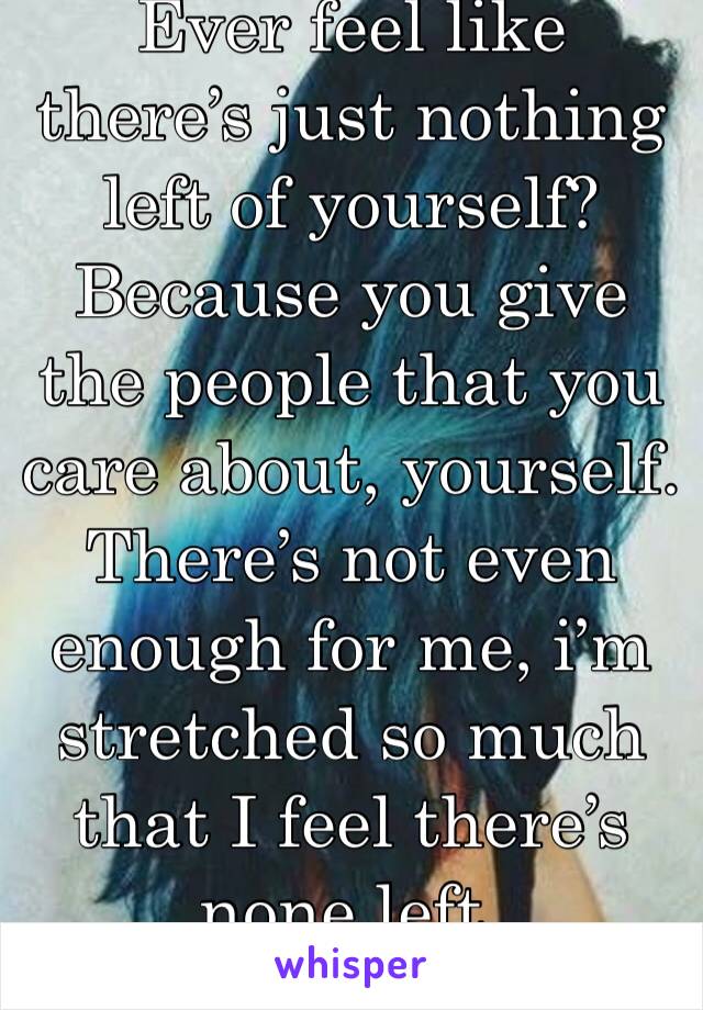 Ever feel like there’s just nothing left of yourself? Because you give the people that you care about, yourself. There’s not even enough for me, i’m stretched so much that I feel there’s none left.