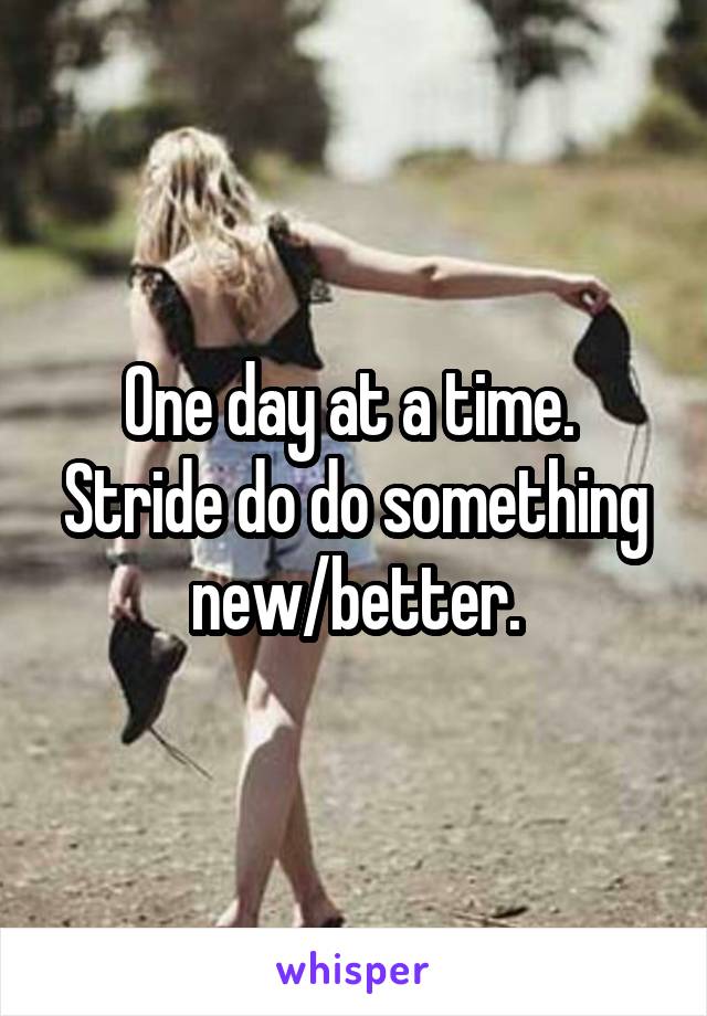One day at a time. 
Stride do do something new/better.