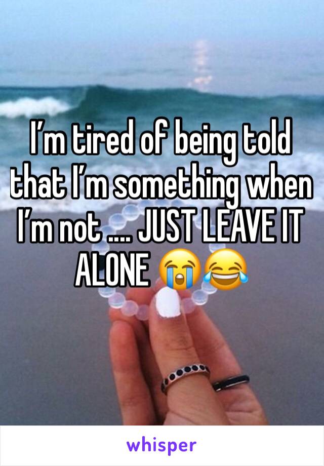 I’m tired of being told that I’m something when I’m not .... JUST LEAVE IT ALONE 😭😂