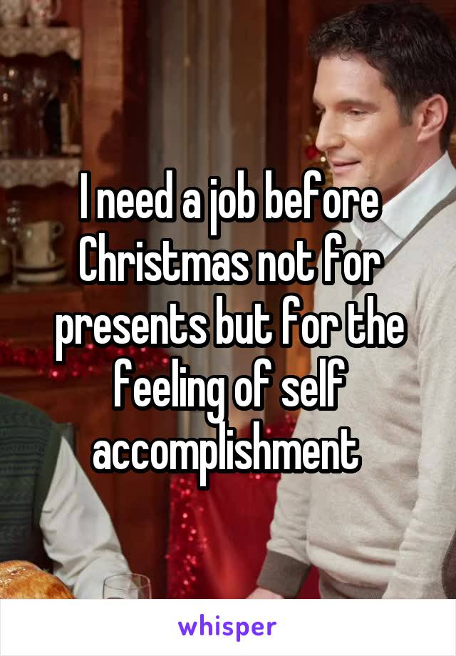 I need a job before Christmas not for presents but for the feeling of self accomplishment 