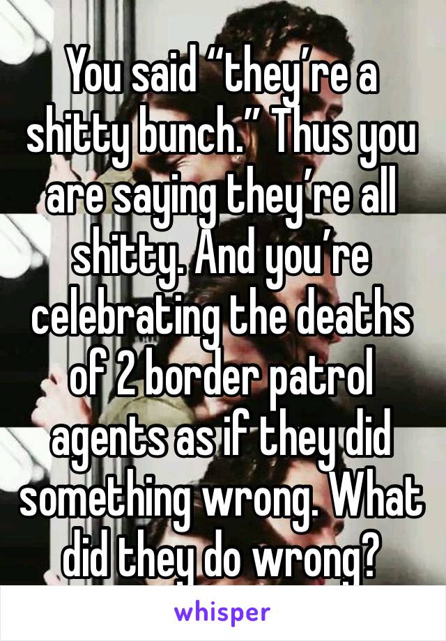 You said “they’re a shitty bunch.” Thus you are saying they’re all shitty. And you’re celebrating the deaths of 2 border patrol agents as if they did something wrong. What did they do wrong?