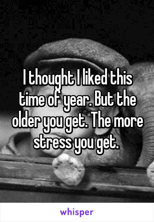 I thought I liked this time of year. But the older you get. The more stress you get. 