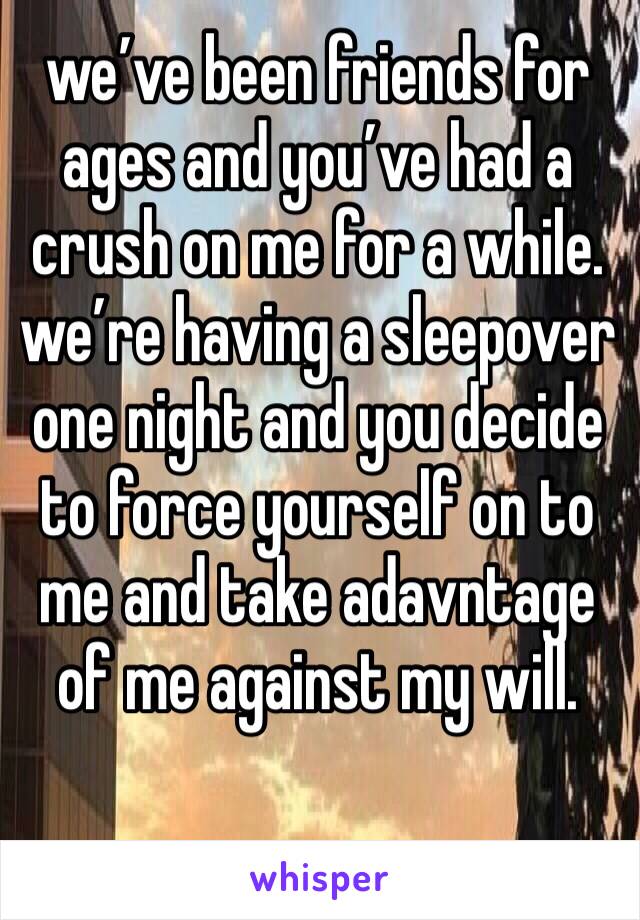 we’ve been friends for ages and you’ve had a crush on me for a while. we’re having a sleepover one night and you decide to force yourself on to me and take adavntage of me against my will. 