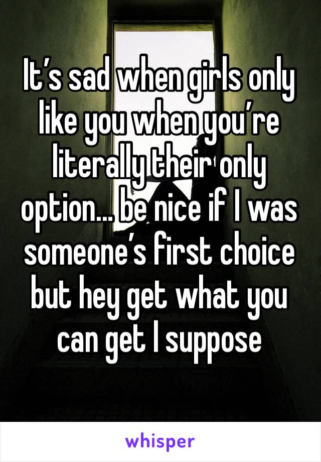 It’s sad when girls only like you when you’re literally their only option... be nice if I was someone’s first choice but hey get what you can get I suppose