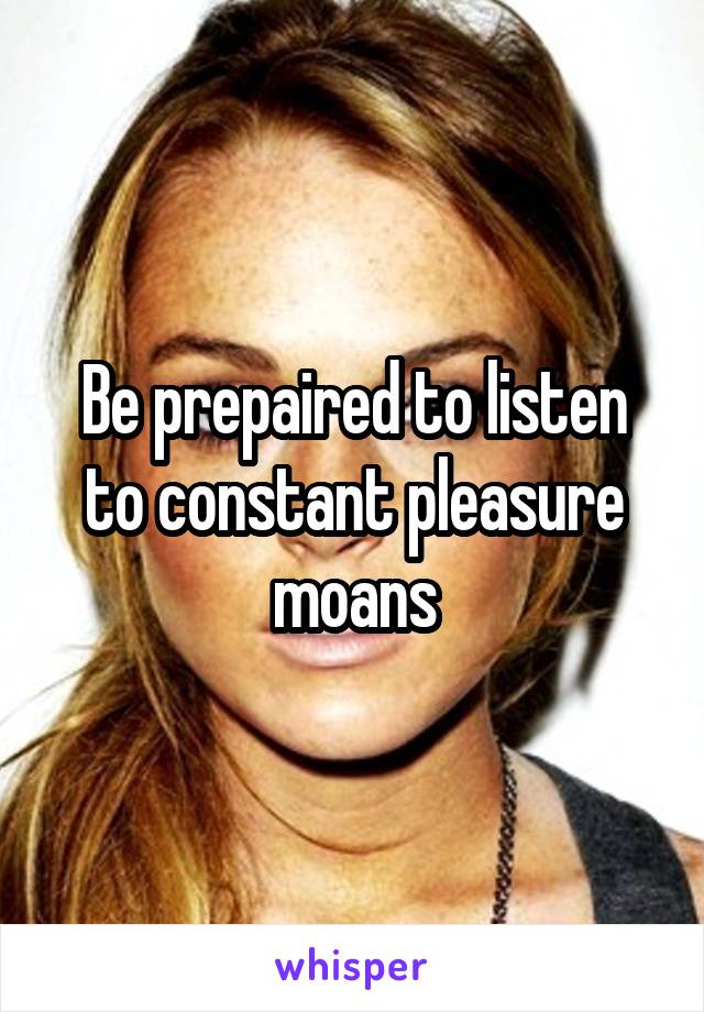 Be prepaired to listen to constant pleasure moans