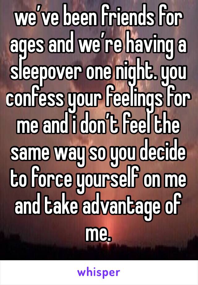 we’ve been friends for ages and we’re having a sleepover one night. you confess your feelings for me and i don’t feel the same way so you decide to force yourself on me and take advantage of me.