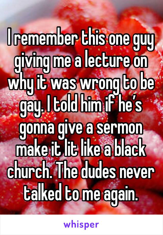 I remember this one guy giving me a lecture on why it was wrong to be gay. I told him if he’s gonna give a sermon make it lit like a black church. The dudes never talked to me again.