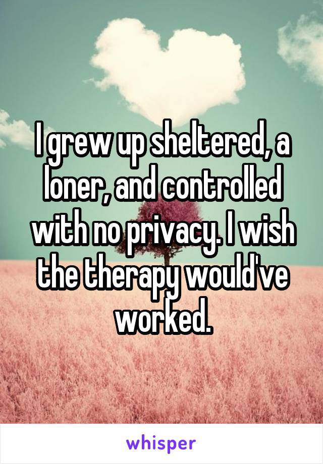 I grew up sheltered, a loner, and controlled with no privacy. I wish the therapy would've worked.