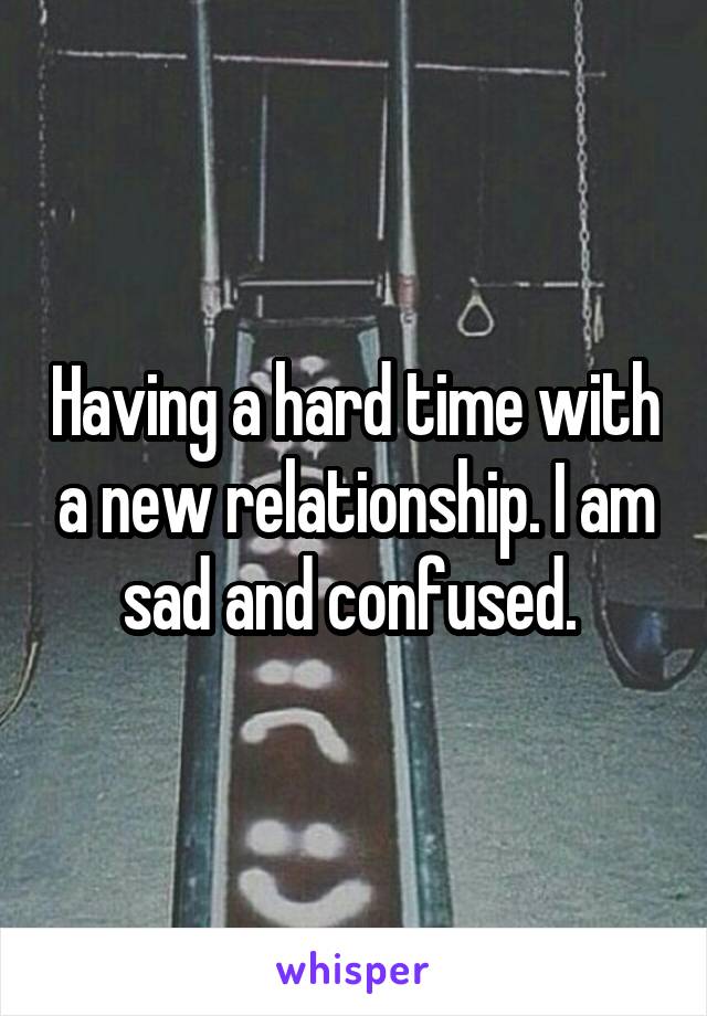 Having a hard time with a new relationship. I am sad and confused. 