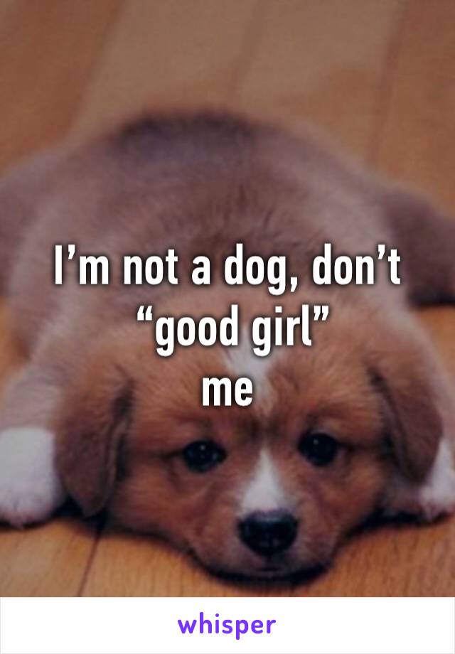 I’m not a dog, don’t
 “good girl” 
me