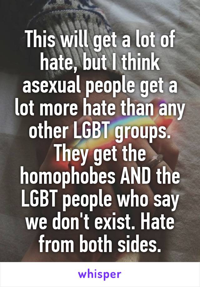 This will get a lot of hate, but I think asexual people get a lot more hate than any other LGBT groups. They get the homophobes AND the LGBT people who say we don't exist. Hate from both sides.