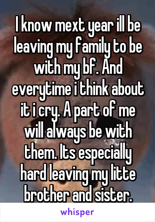 I know mext year ill be leaving my family to be with my bf. And everytime i think about it i cry. A part of me will always be with them. Its especially hard leaving my litte brother and sister.