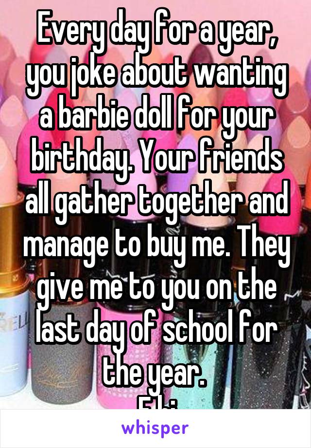 Every day for a year, you joke about wanting a barbie doll for your birthday. Your friends all gather together and manage to buy me. They give me to you on the last day of school for the year. 
F bi