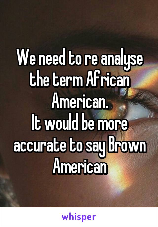 We need to re analyse the term African American.
It would be more accurate to say Brown American