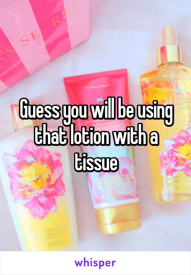 Guess you will be using that lotion with a tissue