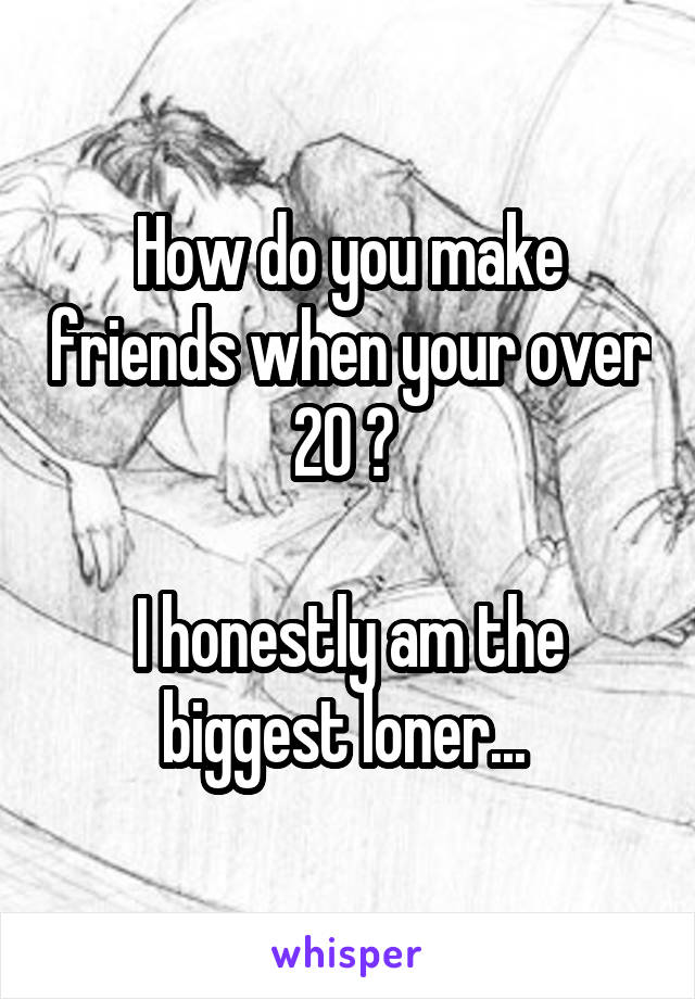 How do you make friends when your over 20 ? 

I honestly am the biggest loner... 