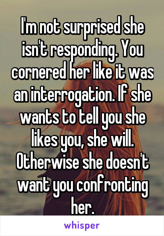 I'm not surprised she isn't responding. You cornered her like it was an interrogation. If she wants to tell you she likes you, she will. Otherwise she doesn't want you confronting her.